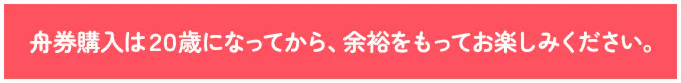 舟券購入は２０歳になってから、余裕をもってお楽しみください。