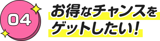 お得なチャンスを ゲットしたい！