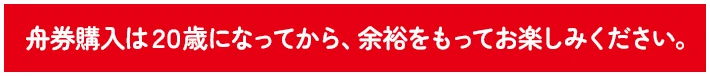 舟券購入は２０歳になってから、余裕をもってお楽しみください。